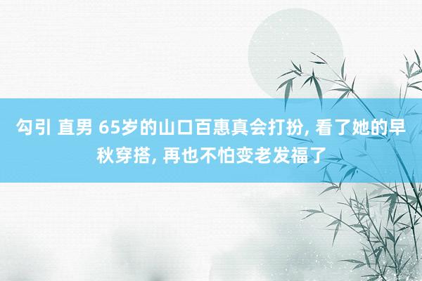 勾引 直男 65岁的山口百惠真会打扮， 看了她的早秋穿搭， 再也不怕变老发福了