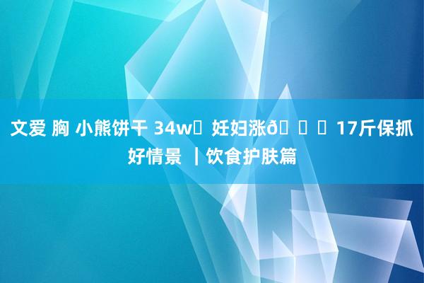 文爱 胸 小熊饼干 34w✅妊妇涨?17斤保抓好情景 ｜饮食护肤篇