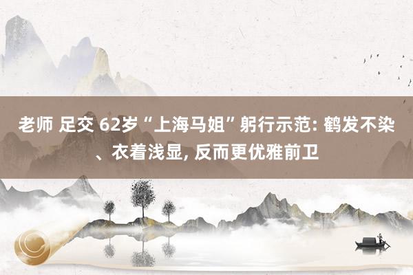 老师 足交 62岁“上海马姐”躬行示范: 鹤发不染、衣着浅显， 反而更优雅前卫