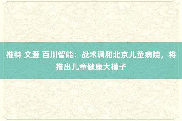 推特 文爱 百川智能：战术调和北京儿童病院，将推出儿童健康大模子