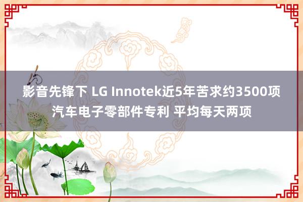 影音先锋下 LG Innotek近5年苦求约3500项汽车电子零部件专利 平均每天两项