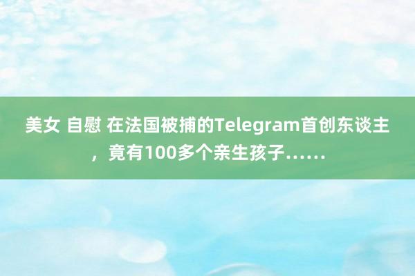 美女 自慰 在法国被捕的Telegram首创东谈主，竟有100多个亲生孩子……