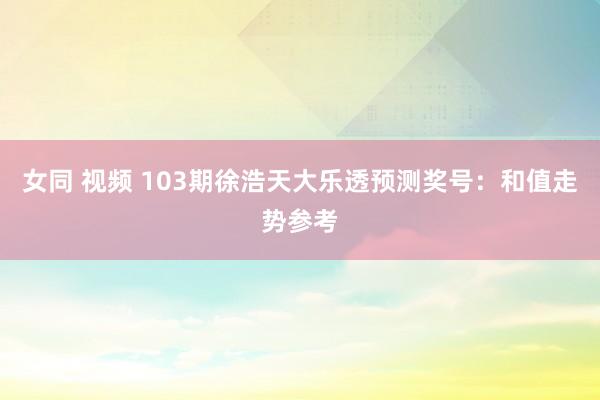 女同 视频 103期徐浩天大乐透预测奖号：和值走势参考