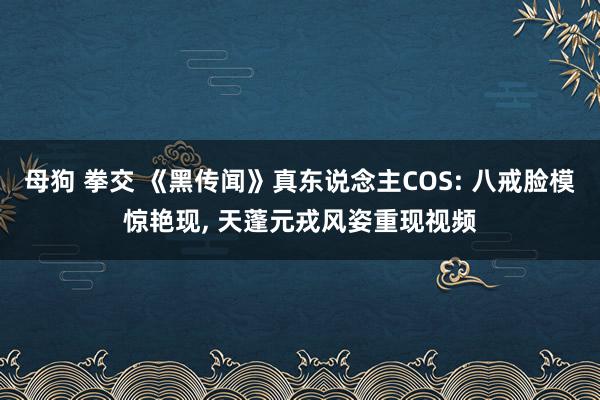 母狗 拳交 《黑传闻》真东说念主COS: 八戒脸模惊艳现， 天蓬元戎风姿重现视频