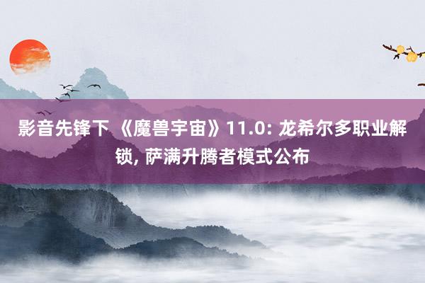 影音先锋下 《魔兽宇宙》11.0: 龙希尔多职业解锁， 萨满升腾者模式公布