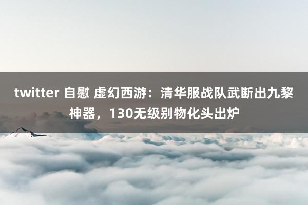 twitter 自慰 虚幻西游：清华服战队武断出九黎神器，130无级别物化头出炉