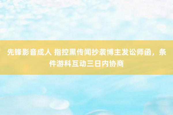 先锋影音成人 指控黑传闻抄袭博主发讼师函，条件游科互动三日内协商