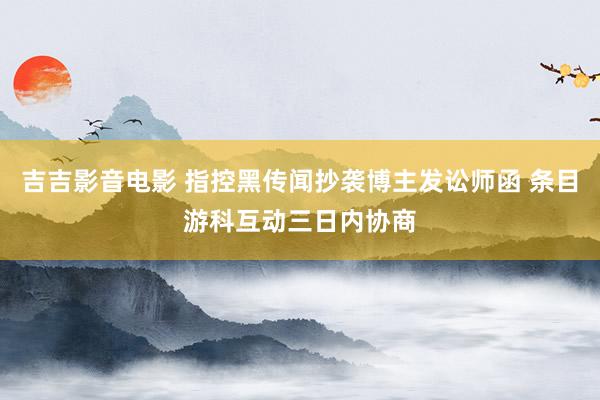 吉吉影音电影 指控黑传闻抄袭博主发讼师函 条目游科互动三日内协商