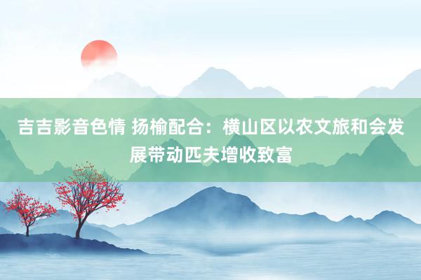 吉吉影音色情 扬榆配合：横山区以农文旅和会发展带动匹夫增收致富