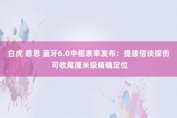 白虎 意思 蓝牙6.0中枢表率发布：提拔信谈探伤 可收尾厘米级精确定位