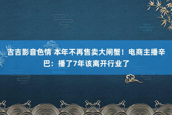 吉吉影音色情 本年不再售卖大闸蟹！电商主播辛巴：播了7年该离开行业了