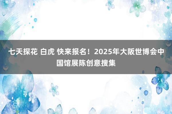 七天探花 白虎 快来报名！2025年大阪世博会中国馆展陈创意搜集