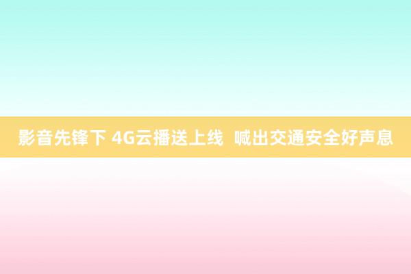 影音先锋下 4G云播送上线  喊出交通安全好声息