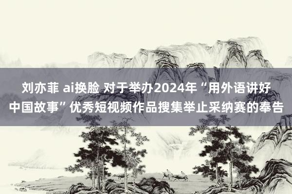 刘亦菲 ai换脸 对于举办2024年“用外语讲好中国故事”优秀短视频作品搜集举止采纳赛的奉告