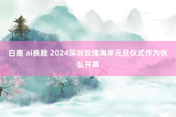 白鹿 ai换脸 2024深圳玫瑰海岸元旦仪式作为恢弘开幕