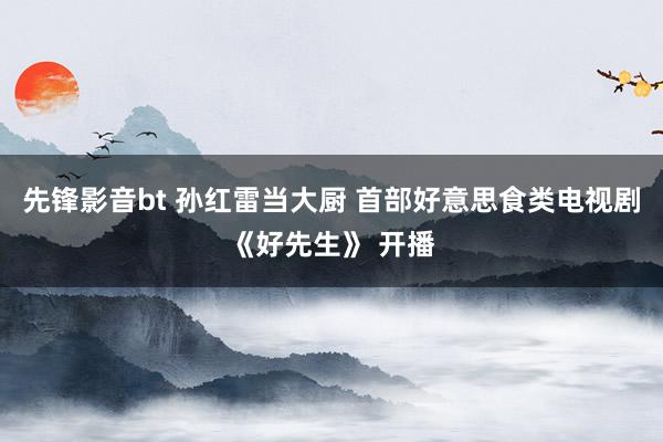 先锋影音bt 孙红雷当大厨 首部好意思食类电视剧《好先生》 开播