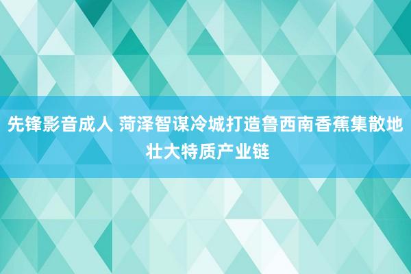 先锋影音成人 菏泽智谋冷城打造鲁西南香蕉集散地 壮大特质产业链