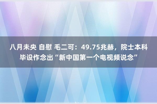 八月未央 自慰 毛二可：49.75兆赫，院士本科毕设作念出“新中国第一个电视频说念”