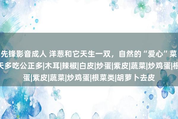 先锋影音成人 洋葱和它天生一双，自然的“爱心”菜，开胃下饭，春天多吃公正多|木耳|辣椒|白皮|炒蛋|紫皮|蔬菜|炒鸡蛋|根菜类|胡萝卜去皮