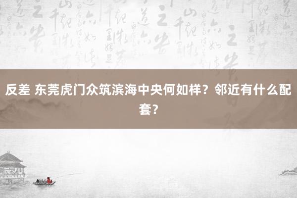 反差 东莞虎门众筑滨海中央何如样？邻近有什么配套？