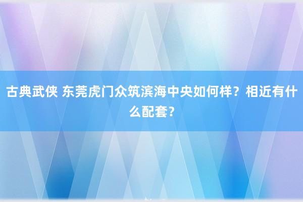 古典武侠 东莞虎门众筑滨海中央如何样？相近有什么配套？