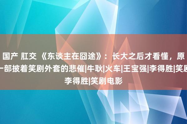 国产 肛交 《东谈主在囧途》：长大之后才看懂，原来是一部披着笑剧外套的悲催|牛耿|火车|王宝强|李得胜|笑剧电影