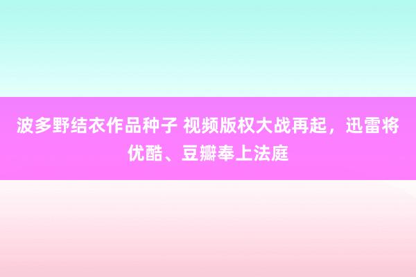 波多野结衣作品种子 视频版权大战再起，迅雷将优酷、豆瓣奉上法庭