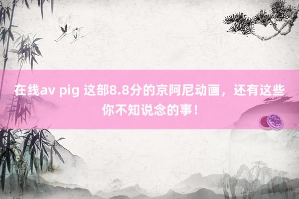 在线av pig 这部8.8分的京阿尼动画，还有这些你不知说念的事！