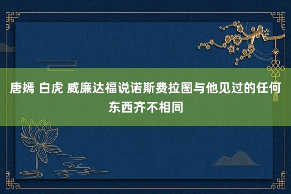 唐嫣 白虎 威廉达福说诺斯费拉图与他见过的任何东西齐不相同