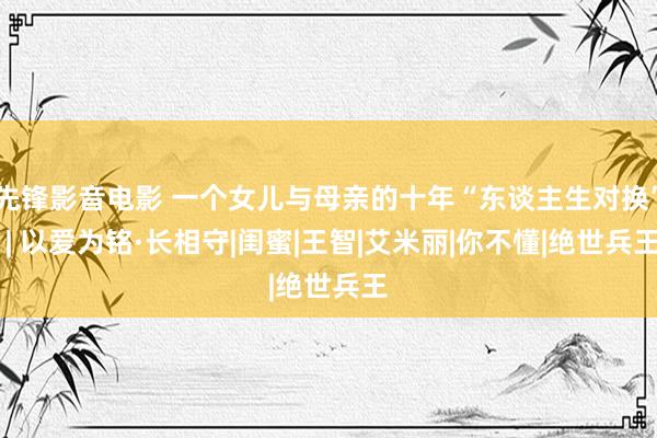 先锋影音电影 一个女儿与母亲的十年“东谈主生对换” | 以爱为铭·长相守|闺蜜|王智|艾米丽|你不懂|绝世兵王