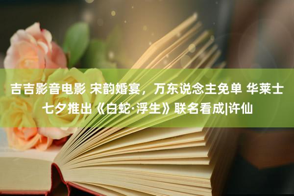 吉吉影音电影 宋韵婚宴，万东说念主免单 华莱士七夕推出《白蛇·浮生》联名看成|许仙