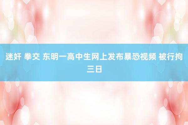 迷奸 拳交 东明一高中生网上发布暴恐视频 被行拘三日