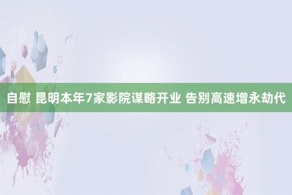 自慰 昆明本年7家影院谋略开业 告别高速增永劫代