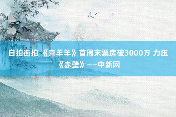 自拍街拍 《喜羊羊》首周末票房破3000万 力压《赤壁》——中新网