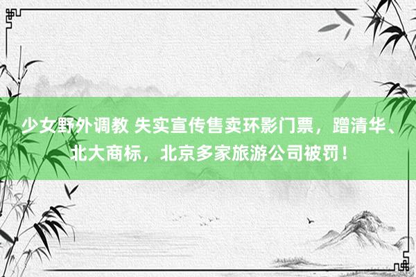 少女野外调教 失实宣传售卖环影门票，蹭清华、北大商标，北京多家旅游公司被罚！