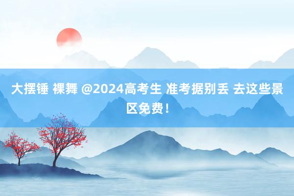 大摆锤 裸舞 @2024高考生 准考据别丢 去这些景区免费！