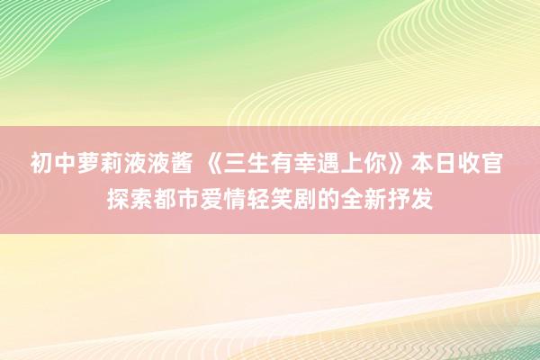 初中萝莉液液酱 《三生有幸遇上你》本日收官 探索都市爱情轻笑剧的全新抒发