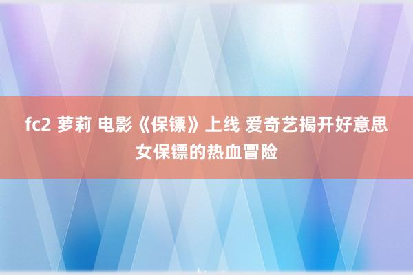 fc2 萝莉 电影《保镖》上线 爱奇艺揭开好意思女保镖的热血冒险