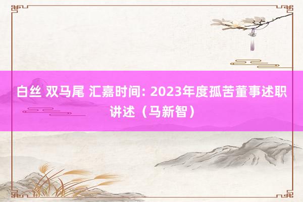 白丝 双马尾 汇嘉时间: 2023年度孤苦董事述职讲述（马新智）