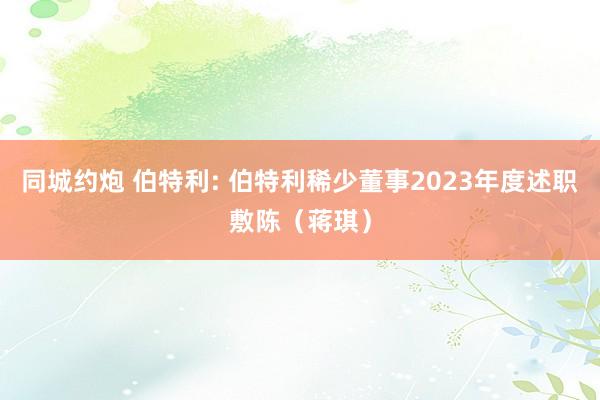 同城约炮 伯特利: 伯特利稀少董事2023年度述职敷陈（蒋琪）