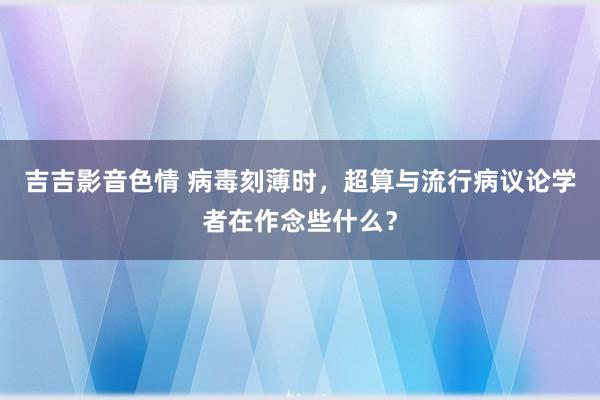 吉吉影音色情 病毒刻薄时，超算与流行病议论学者在作念些什么？