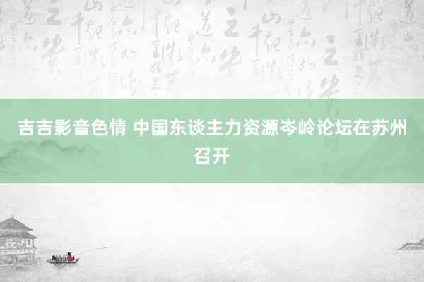 吉吉影音色情 中国东谈主力资源岑岭论坛在苏州召开