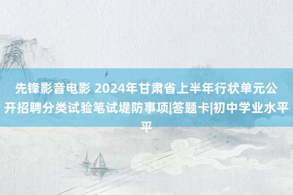 先锋影音电影 2024年甘肃省上半年行状单元公开招聘分类试验笔试堤防事项|答题卡|初中学业水平