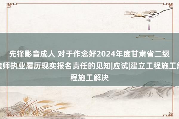 先锋影音成人 对于作念好2024年度甘肃省二级建造师执业履历现实报名责任的见知|应试|建立工程施工解决