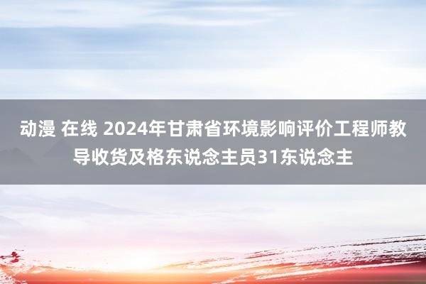 动漫 在线 2024年甘肃省环境影响评价工程师教导收货及格东说念主员31东说念主