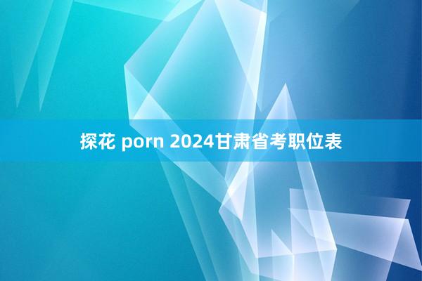 探花 porn 2024甘肃省考职位表