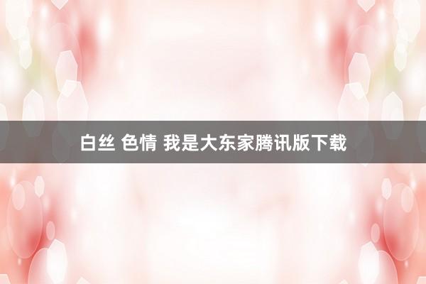 白丝 色情 我是大东家腾讯版下载