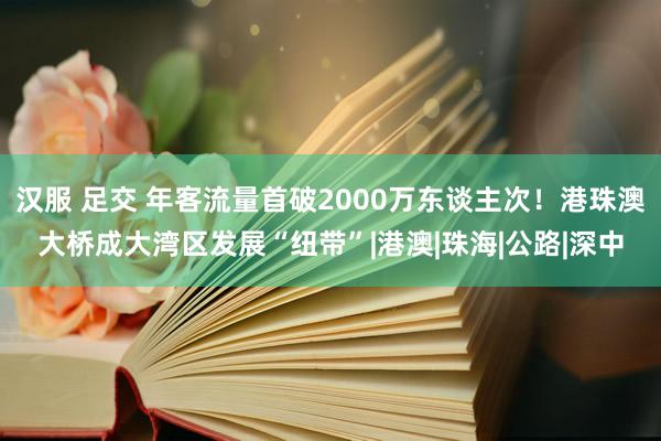 汉服 足交 年客流量首破2000万东谈主次！港珠澳大桥成大湾区发展“纽带”|港澳|珠海|公路|深中