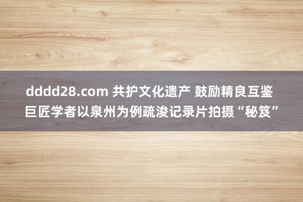 dddd28.com 共护文化遗产 鼓励精良互鉴 巨匠学者以泉州为例疏浚记录片拍摄“秘笈”