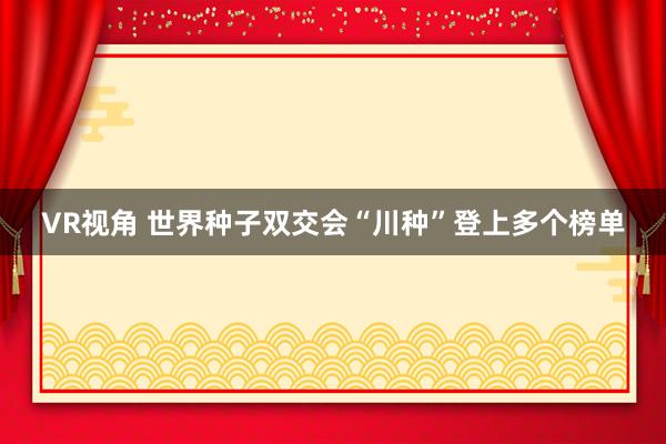 VR视角 世界种子双交会“川种”登上多个榜单